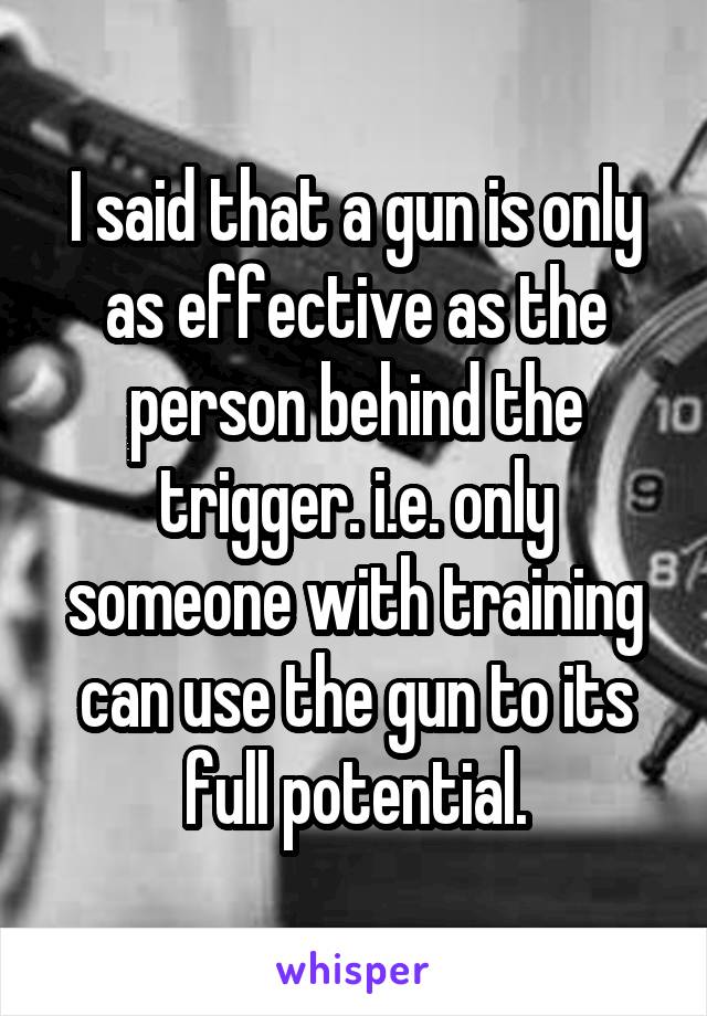 I said that a gun is only as effective as the person behind the trigger. i.e. only someone with training can use the gun to its full potential.