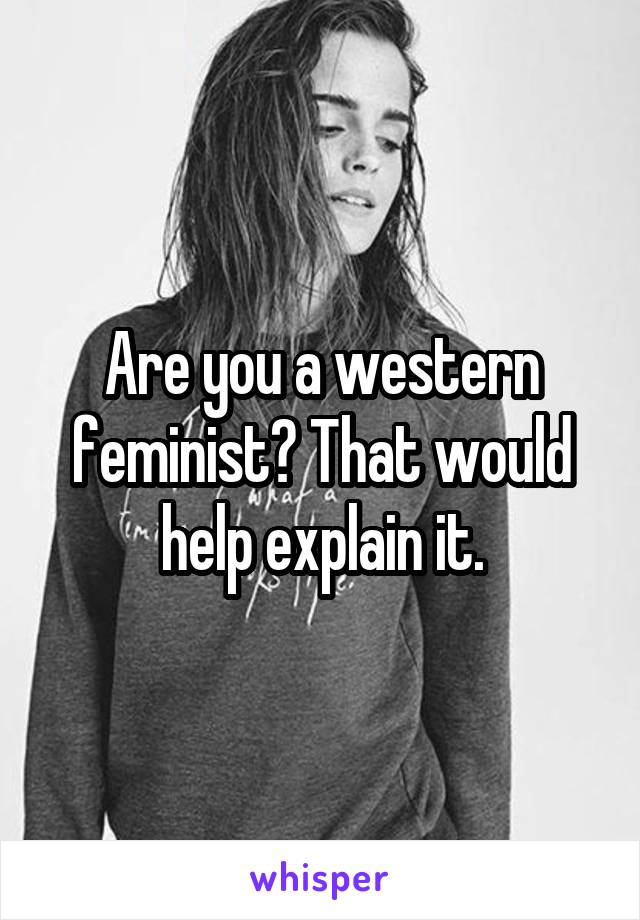 Are you a western feminist? That would help explain it.