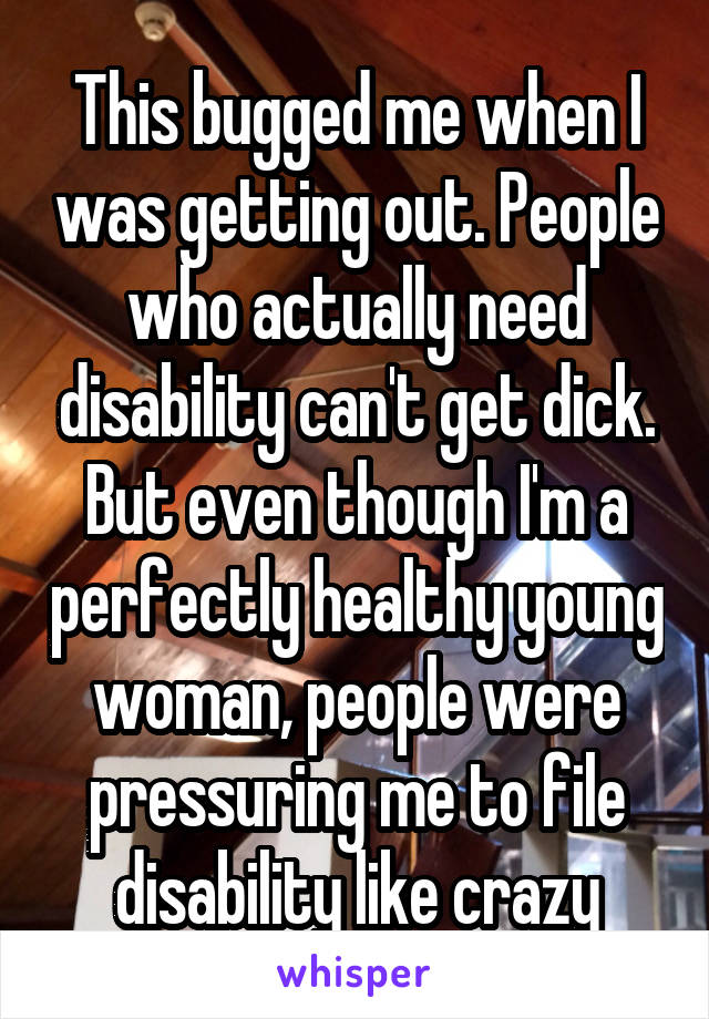 This bugged me when I was getting out. People who actually need disability can't get dick. But even though I'm a perfectly healthy young woman, people were pressuring me to file disability like crazy