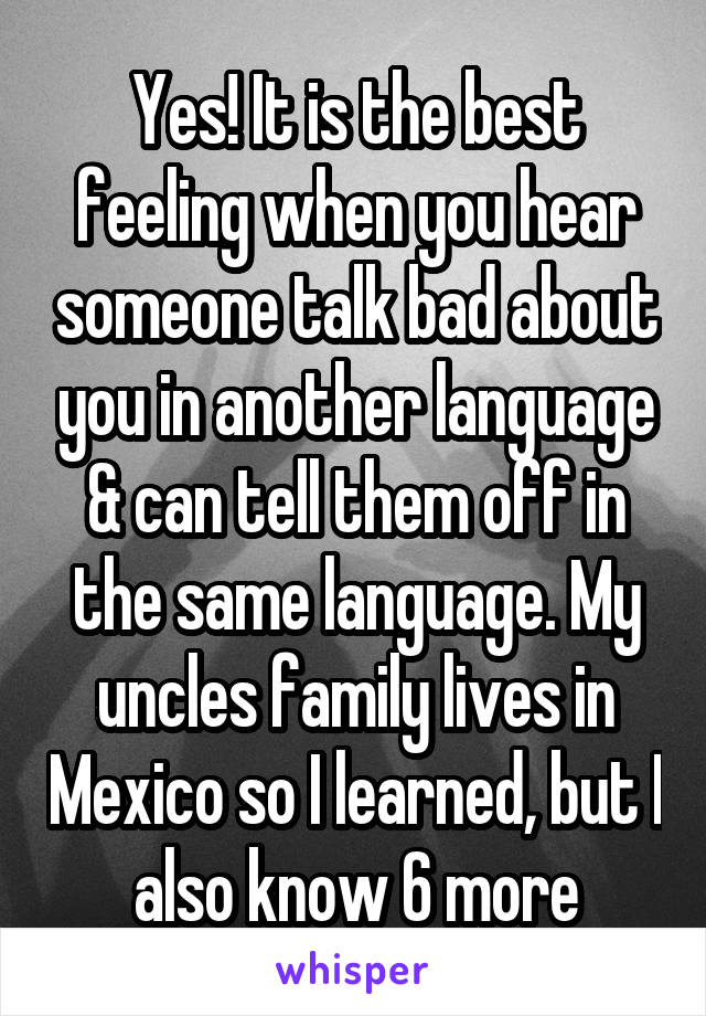 Yes! It is the best feeling when you hear someone talk bad about you in another language & can tell them off in the same language. My uncles family lives in Mexico so I learned, but I also know 6 more