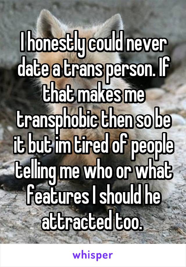 I honestly could never date a trans person. If that makes me transphobic then so be it but im tired of people telling me who or what features I should he attracted too. 