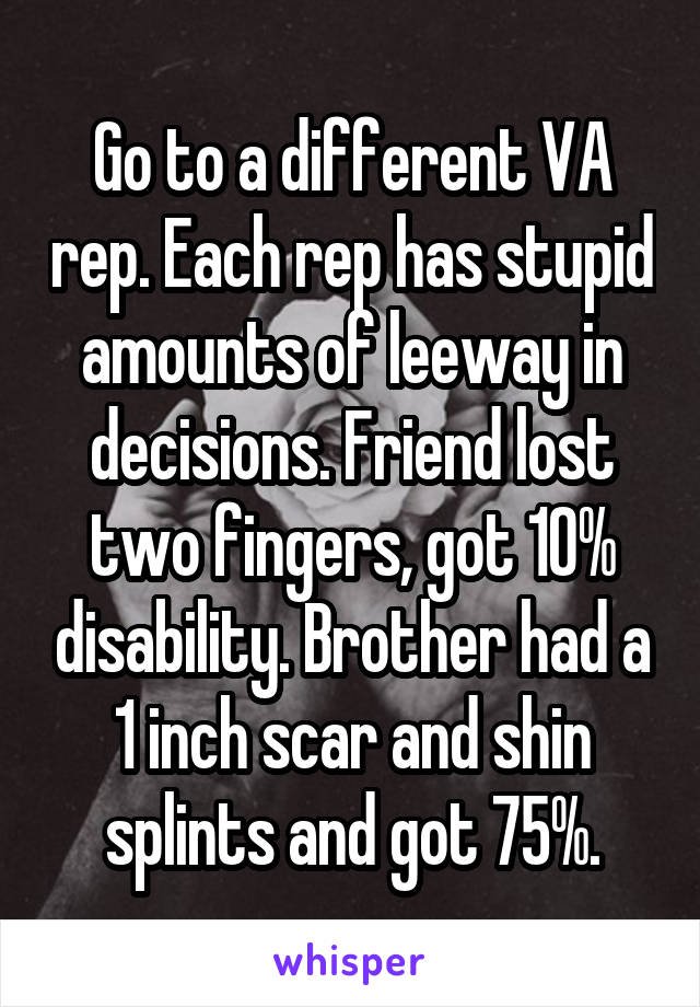 Go to a different VA rep. Each rep has stupid amounts of leeway in decisions. Friend lost two fingers, got 10% disability. Brother had a 1 inch scar and shin splints and got 75%.