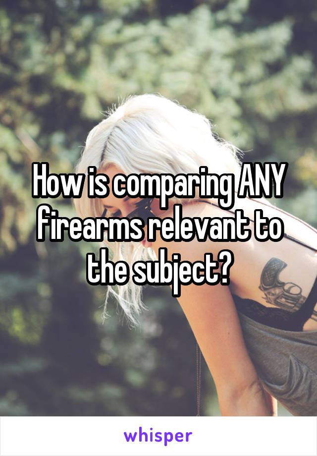 How is comparing ANY firearms relevant to the subject?