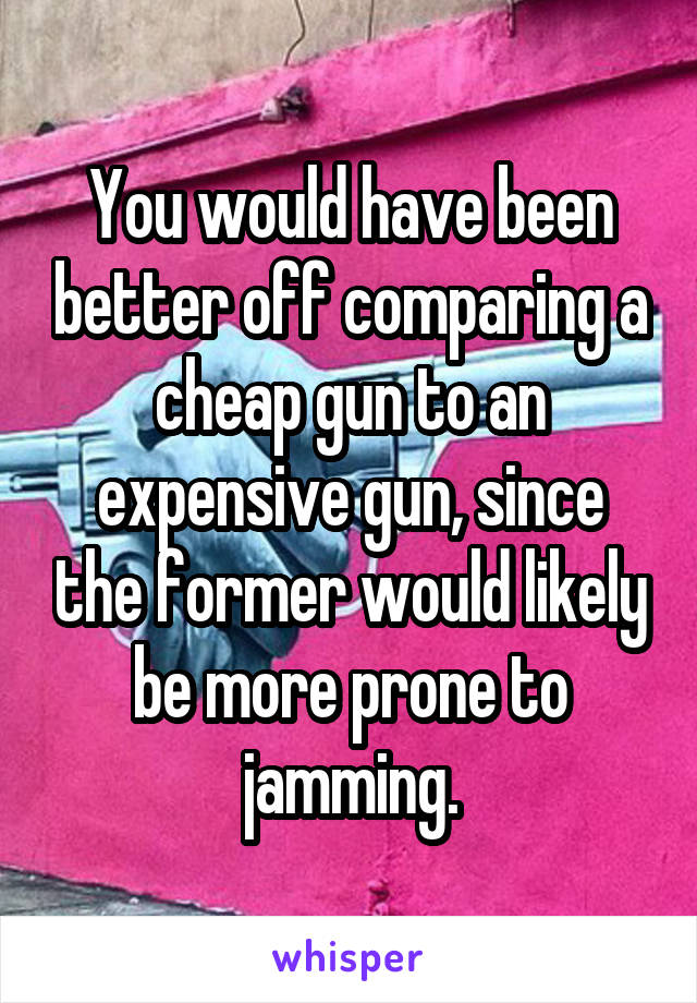 You would have been better off comparing a cheap gun to an expensive gun, since the former would likely be more prone to jamming.