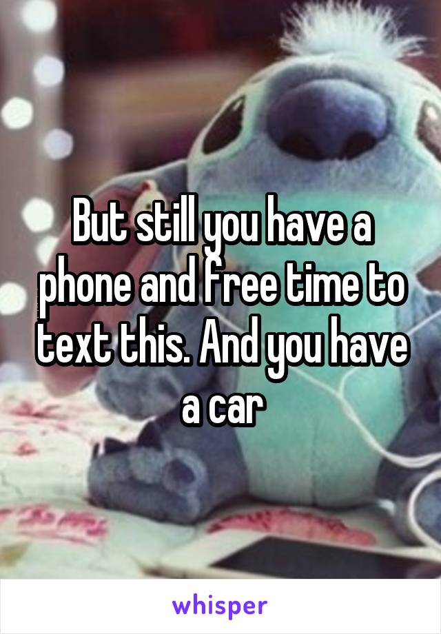 But still you have a phone and free time to text this. And you have a car