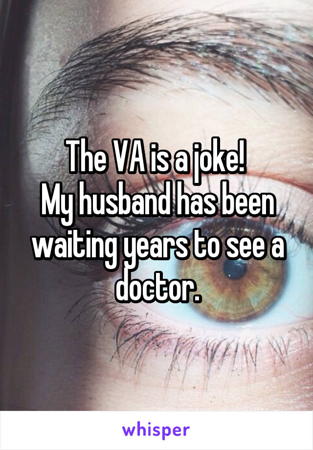 The VA is a joke! 
My husband has been waiting years to see a doctor.
