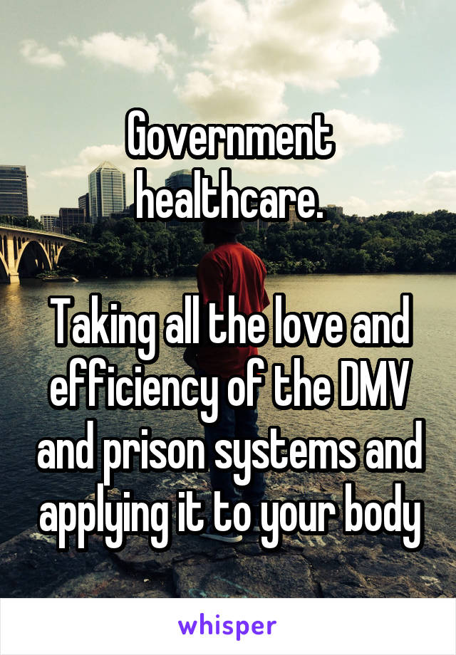 Government healthcare.

Taking all the love and efficiency of the DMV and prison systems and applying it to your body