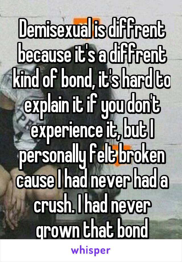 Demisexual is diffrent because it's a diffrent kind of bond, it's hard to explain it if you don't experience it, but I personally felt broken cause I had never had a crush. I had never grown that bond