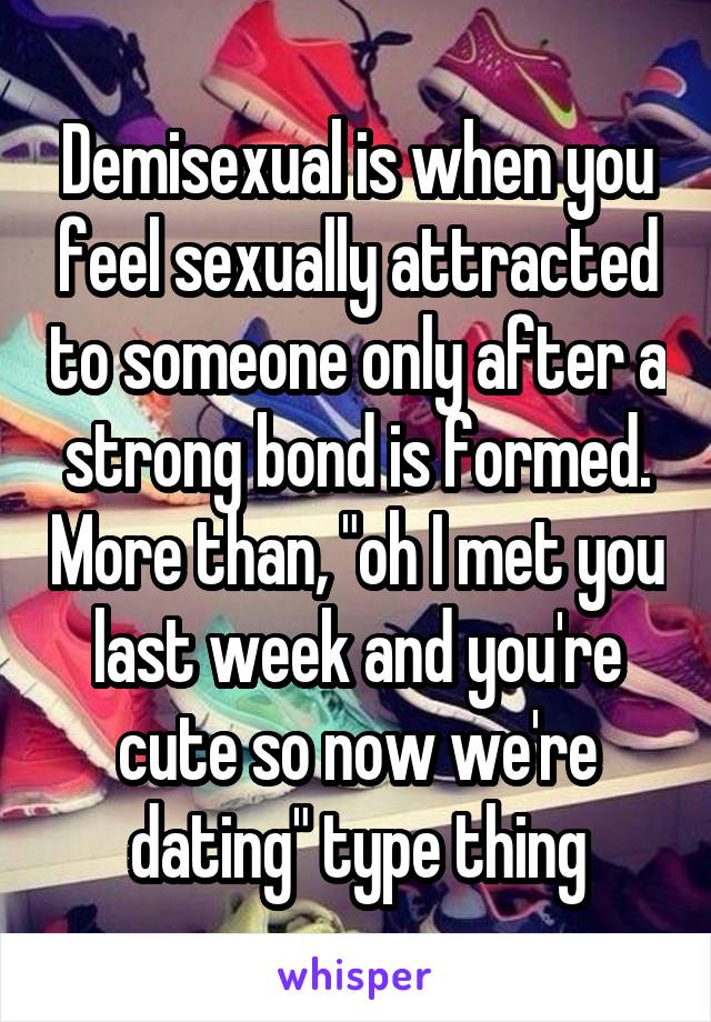 Demisexual is when you feel sexually attracted to someone only after a strong bond is formed. More than, "oh I met you last week and you're cute so now we're dating" type thing
