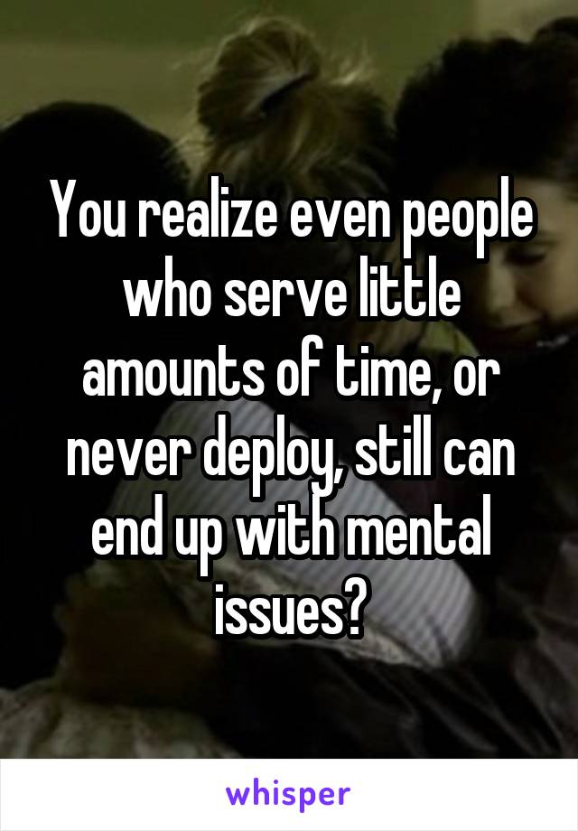 You realize even people who serve little amounts of time, or never deploy, still can end up with mental issues?
