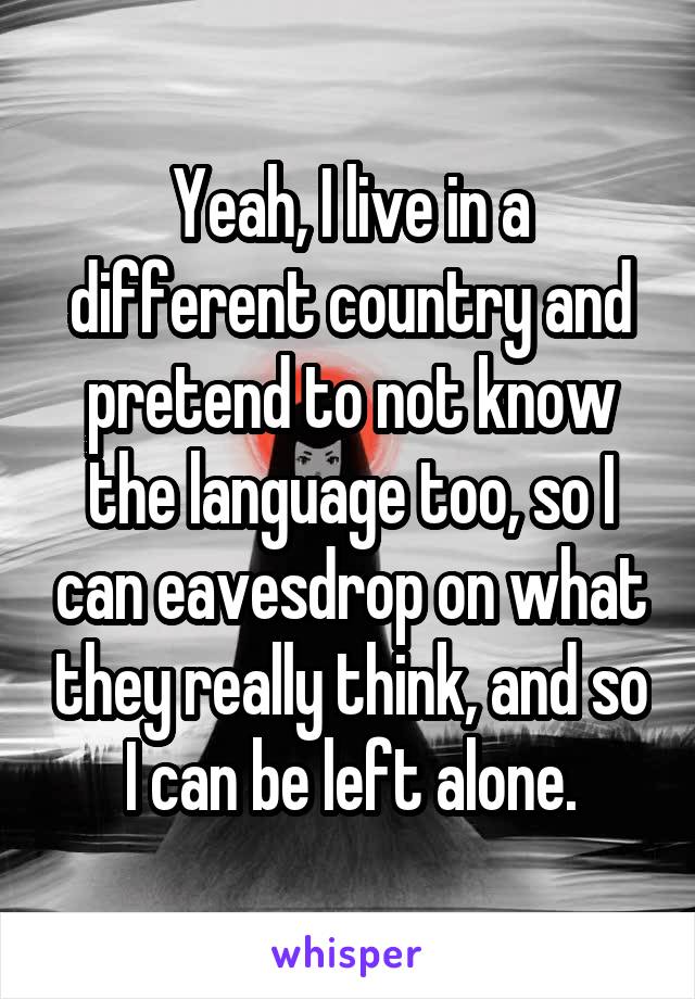 Yeah, I live in a different country and pretend to not know the language too, so I can eavesdrop on what they really think, and so I can be left alone.