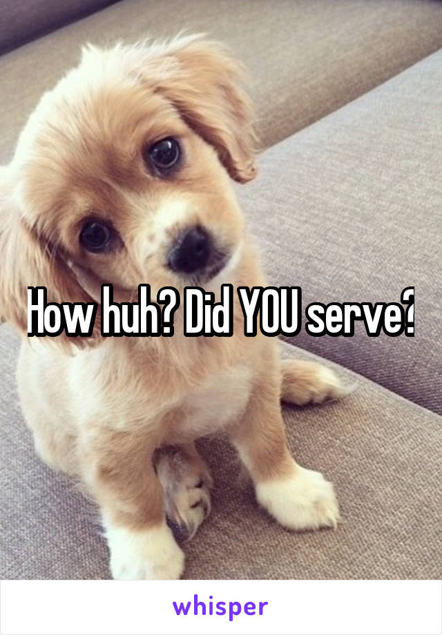 How huh? Did YOU serve?