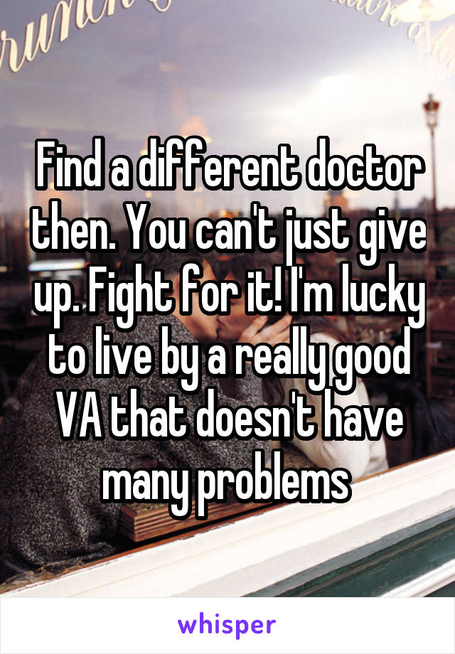 Find a different doctor then. You can't just give up. Fight for it! I'm lucky to live by a really good VA that doesn't have many problems 