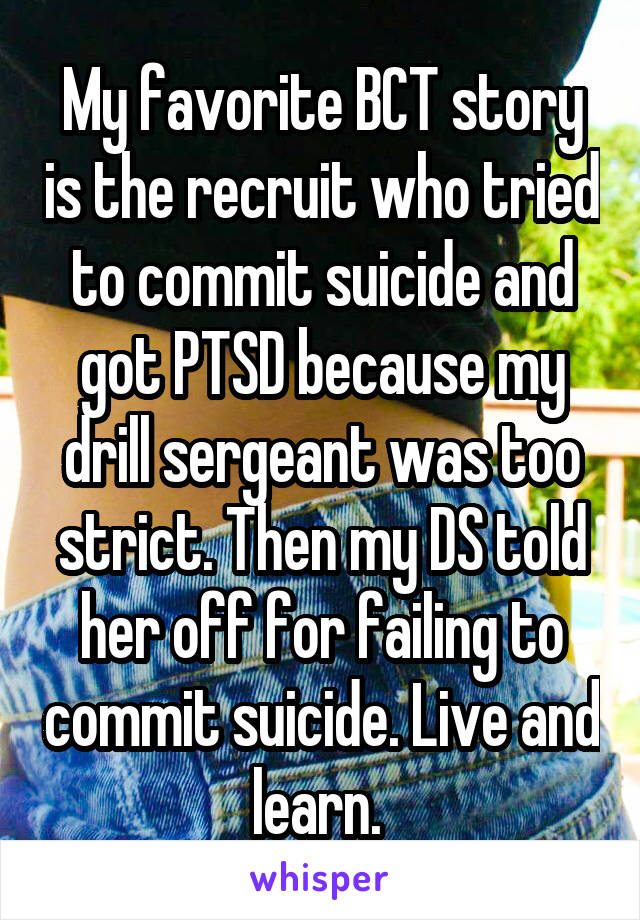 My favorite BCT story is the recruit who tried to commit suicide and got PTSD because my drill sergeant was too strict. Then my DS told her off for failing to commit suicide. Live and learn. 