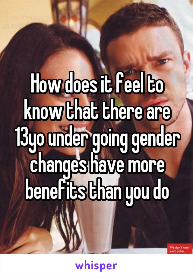 How does it feel to know that there are 13yo under going gender changes have more benefits than you do