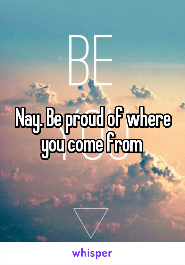 Nay. Be proud of where you come from 