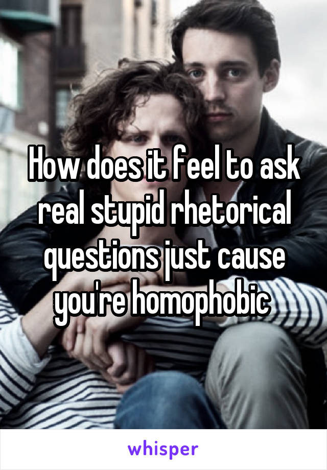 How does it feel to ask real stupid rhetorical questions just cause you're homophobic 