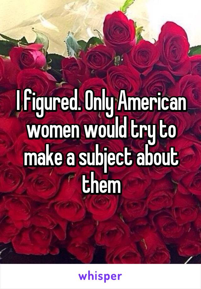 I figured. Only American women would try to make a subject about them