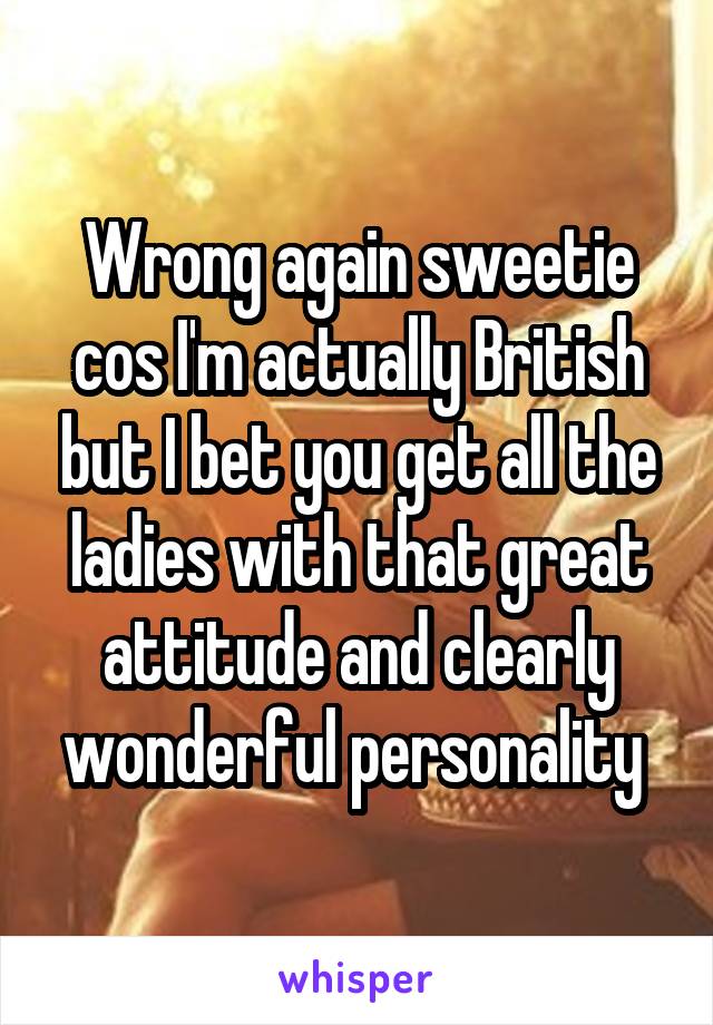 Wrong again sweetie cos I'm actually British but I bet you get all the ladies with that great attitude and clearly wonderful personality 