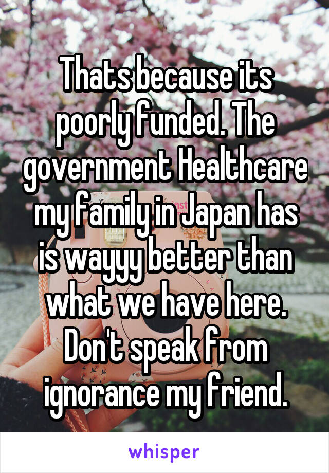 Thats because its poorly funded. The government Healthcare my family in Japan has is wayyy better than what we have here. Don't speak from ignorance my friend.