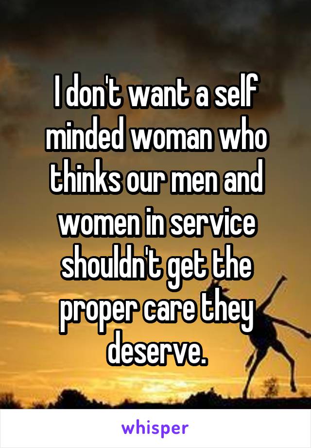 I don't want a self minded woman who thinks our men and women in service shouldn't get the proper care they deserve.