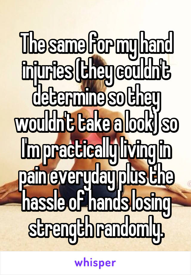 The same for my hand injuries (they couldn't determine so they wouldn't take a look) so I'm practically living in pain everyday plus the hassle of hands losing strength randomly.