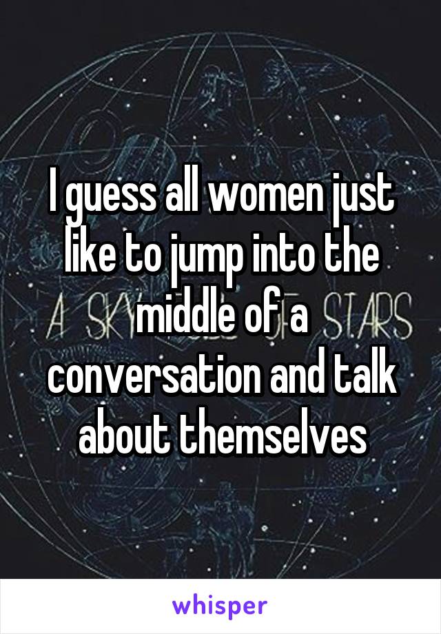 I guess all women just like to jump into the middle of a conversation and talk about themselves