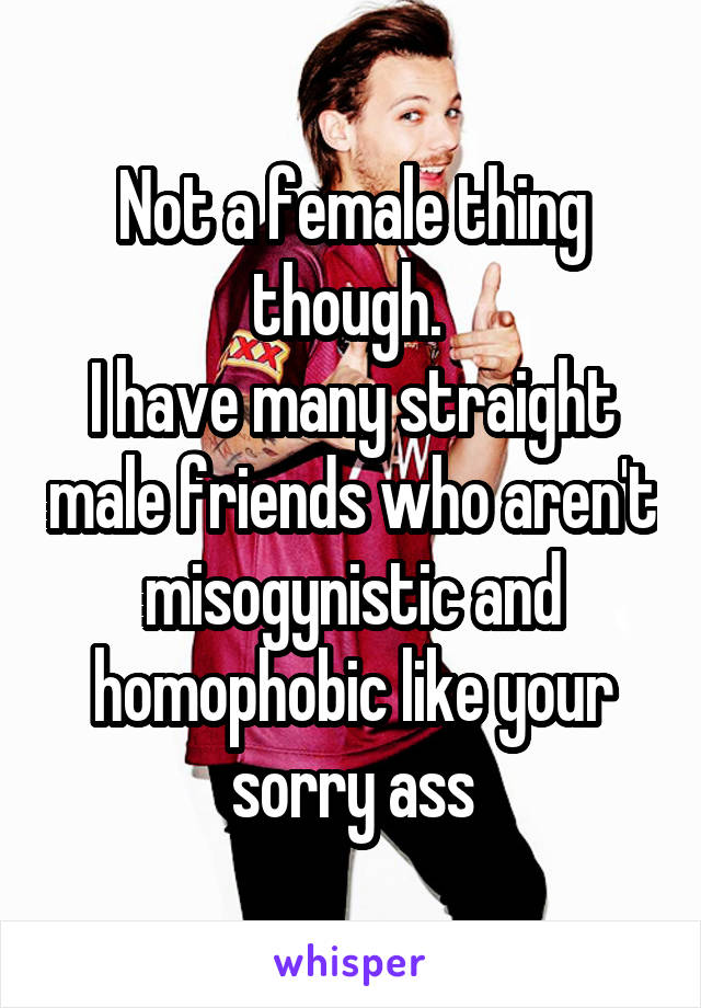 Not a female thing though. 
I have many straight male friends who aren't misogynistic and homophobic like your sorry ass