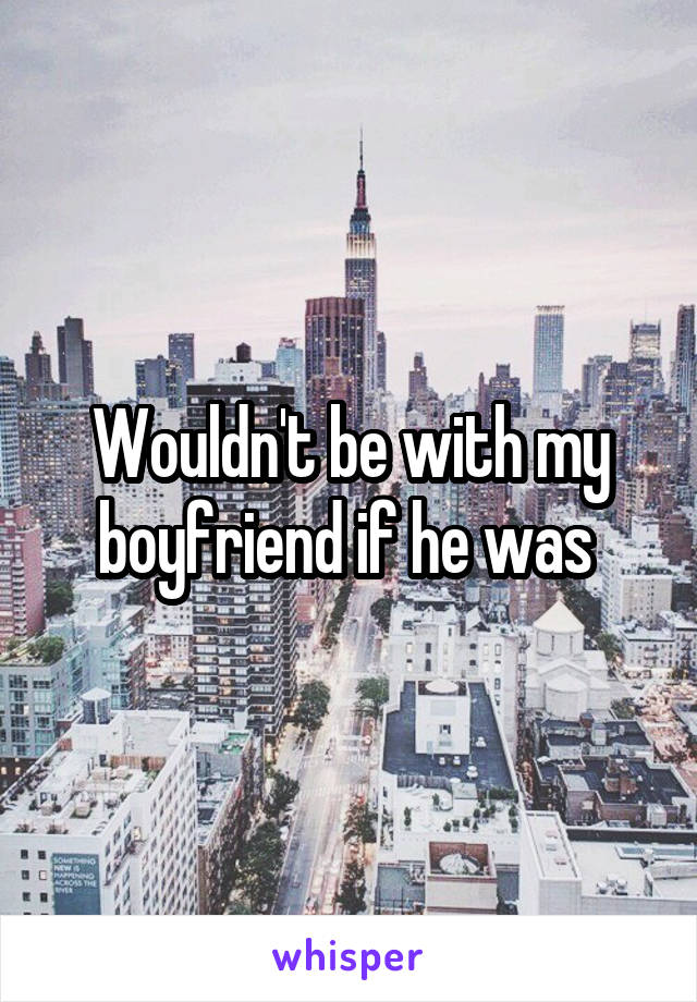 Wouldn't be with my boyfriend if he was 