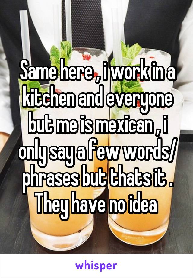 Same here , i work in a kitchen and everyone but me is mexican , i only say a few words/ phrases but thats it . They have no idea 