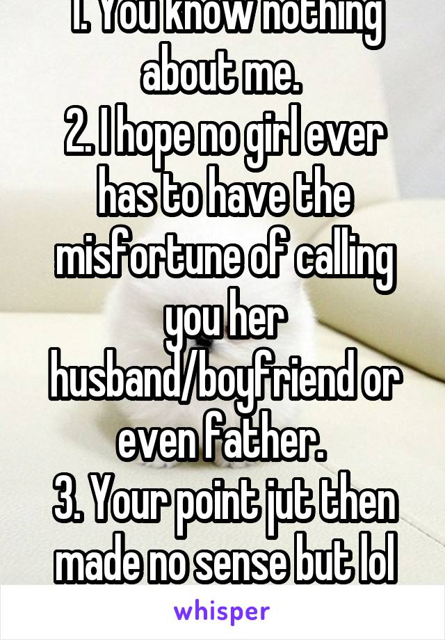 1. You know nothing about me. 
2. I hope no girl ever has to have the misfortune of calling you her husband/boyfriend or even father. 
3. Your point jut then made no sense but lol whatever 