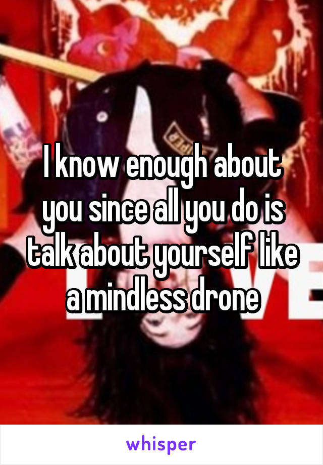 I know enough about you since all you do is talk about yourself like a mindless drone