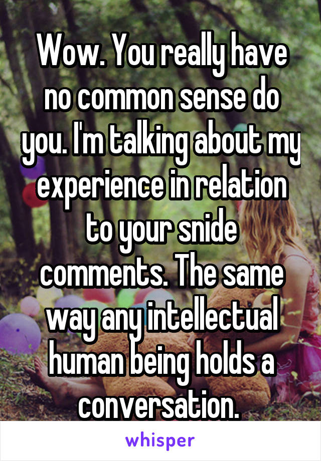 Wow. You really have no common sense do you. I'm talking about my experience in relation to your snide comments. The same way any intellectual human being holds a conversation. 