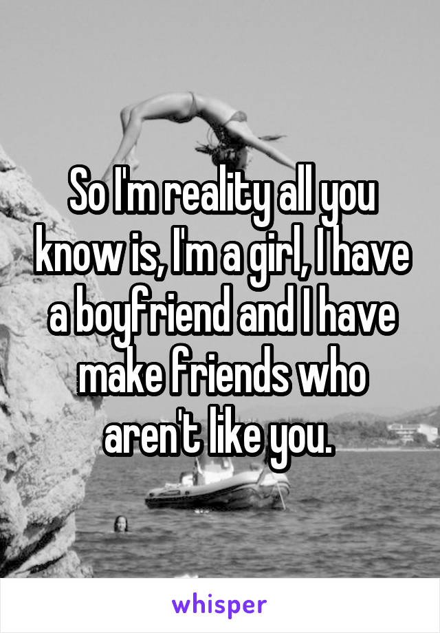 So I'm reality all you know is, I'm a girl, I have a boyfriend and I have make friends who aren't like you. 