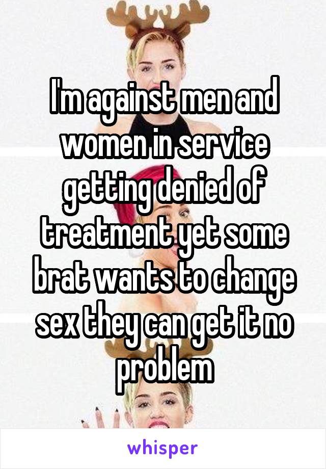 I'm against men and women in service getting denied of treatment yet some brat wants to change sex they can get it no problem