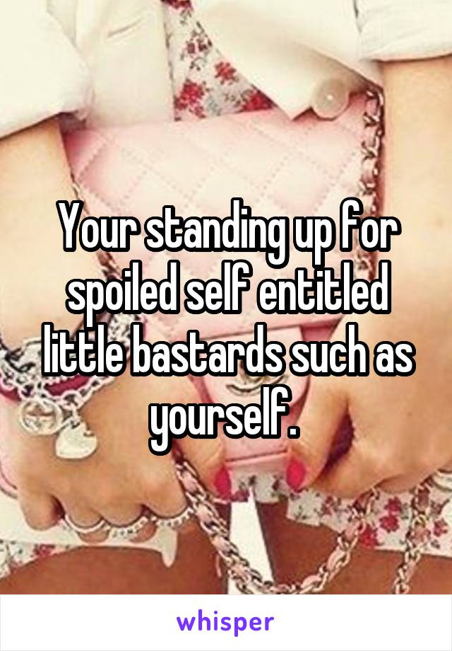 Your standing up for spoiled self entitled little bastards such as yourself. 