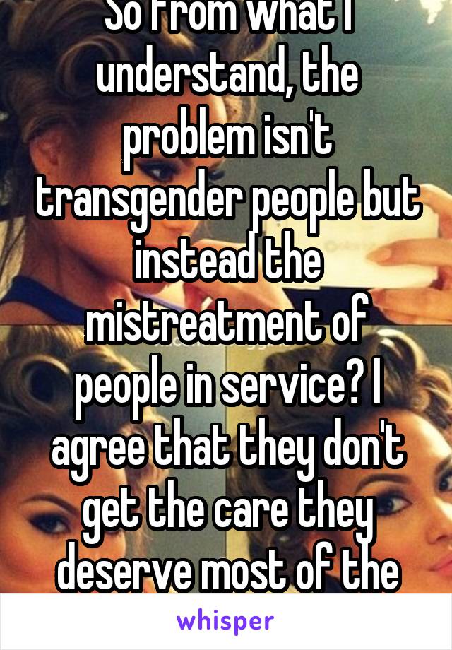 So from what I understand, the problem isn't transgender people but instead the mistreatment of people in service? I agree that they don't get the care they deserve most of the time.