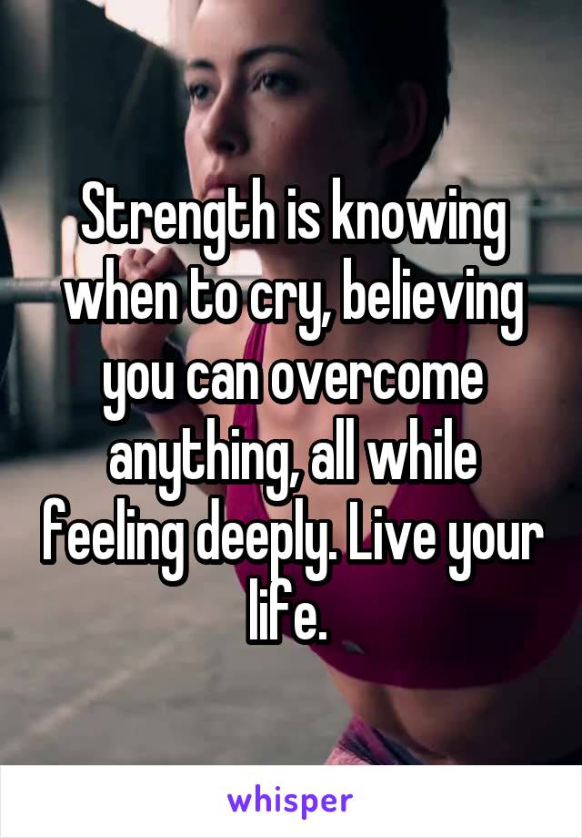 Strength is knowing when to cry, believing you can overcome anything, all while feeling deeply. Live your life. 