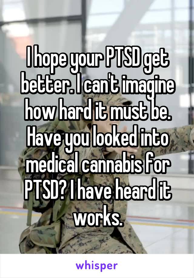 I hope your PTSD get better. I can't imagine how hard it must be. Have you looked into medical cannabis for PTSD? I have heard it works.