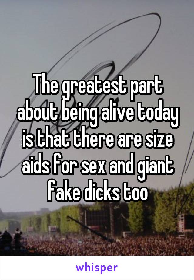 The greatest part about being alive today is that there are size aids for sex and giant fake dicks too