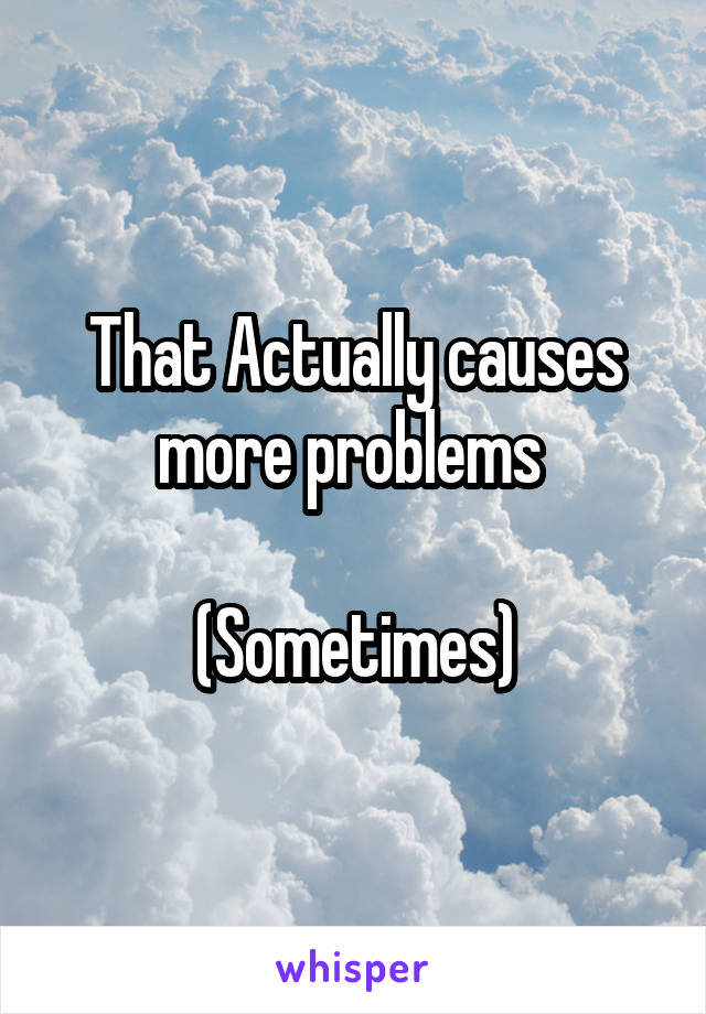 That Actually causes more problems 

(Sometimes)