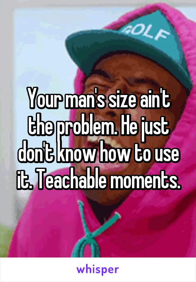 Your man's size ain't the problem. He just don't know how to use it. Teachable moments.