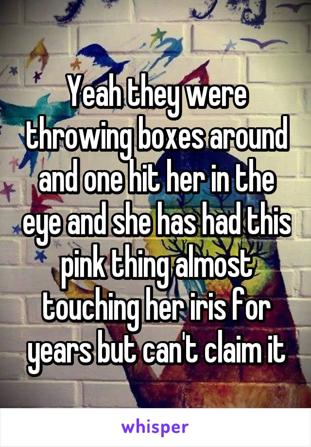 Yeah they were throwing boxes around and one hit her in the eye and she has had this pink thing almost touching her iris for years but can't claim it