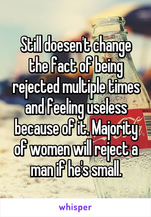 Still doesen't change the fact of being rejected multiple times and feeling useless because of it. Majority of women will reject a man if he's small.