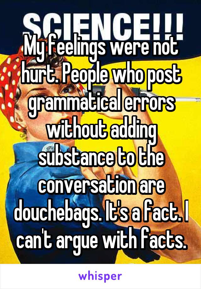 My feelings were not hurt. People who post grammatical errors without adding substance to the conversation are douchebags. It's a fact. I can't argue with facts.