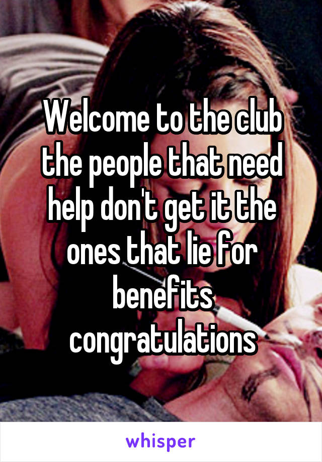 Welcome to the club the people that need help don't get it the ones that lie for benefits congratulations