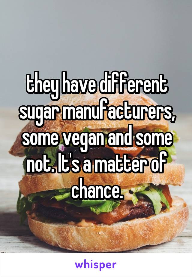 they have different sugar manufacturers, some vegan and some not. It's a matter of chance.
