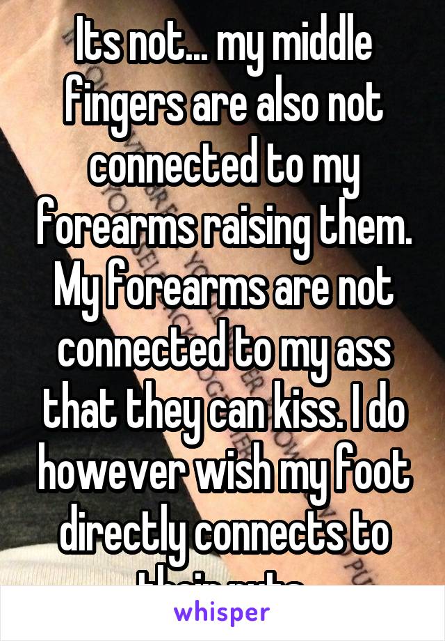 Its not... my middle fingers are also not connected to my forearms raising them. My forearms are not connected to my ass that they can kiss. I do however wish my foot directly connects to their nuts.