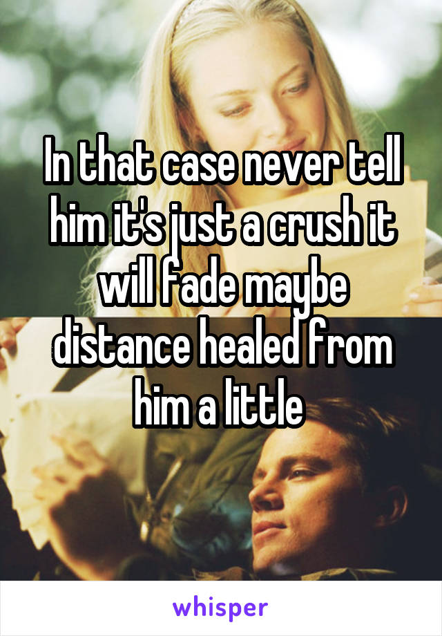 In that case never tell him it's just a crush it will fade maybe distance healed from him a little 
