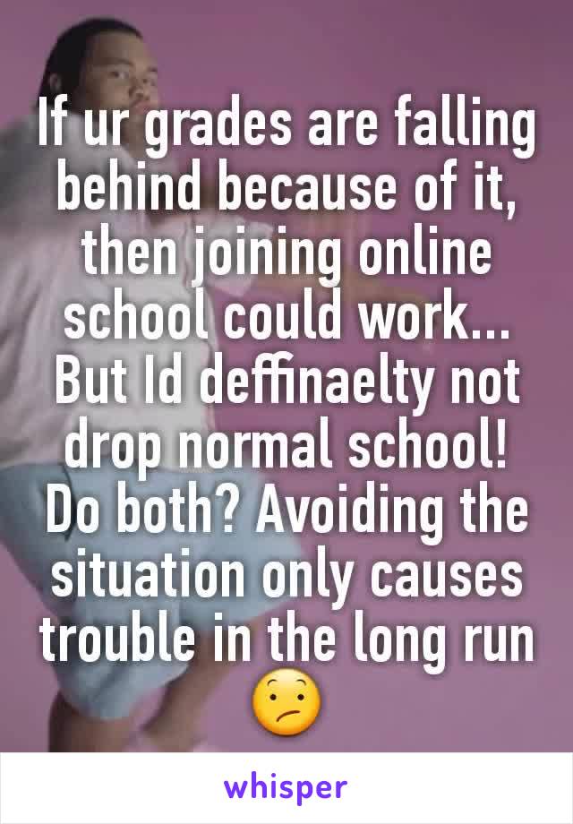 If ur grades are falling behind because of it, then joining online school could work... But Id deffinaelty not drop normal school! Do both? Avoiding the situation only causes trouble in the long run😕